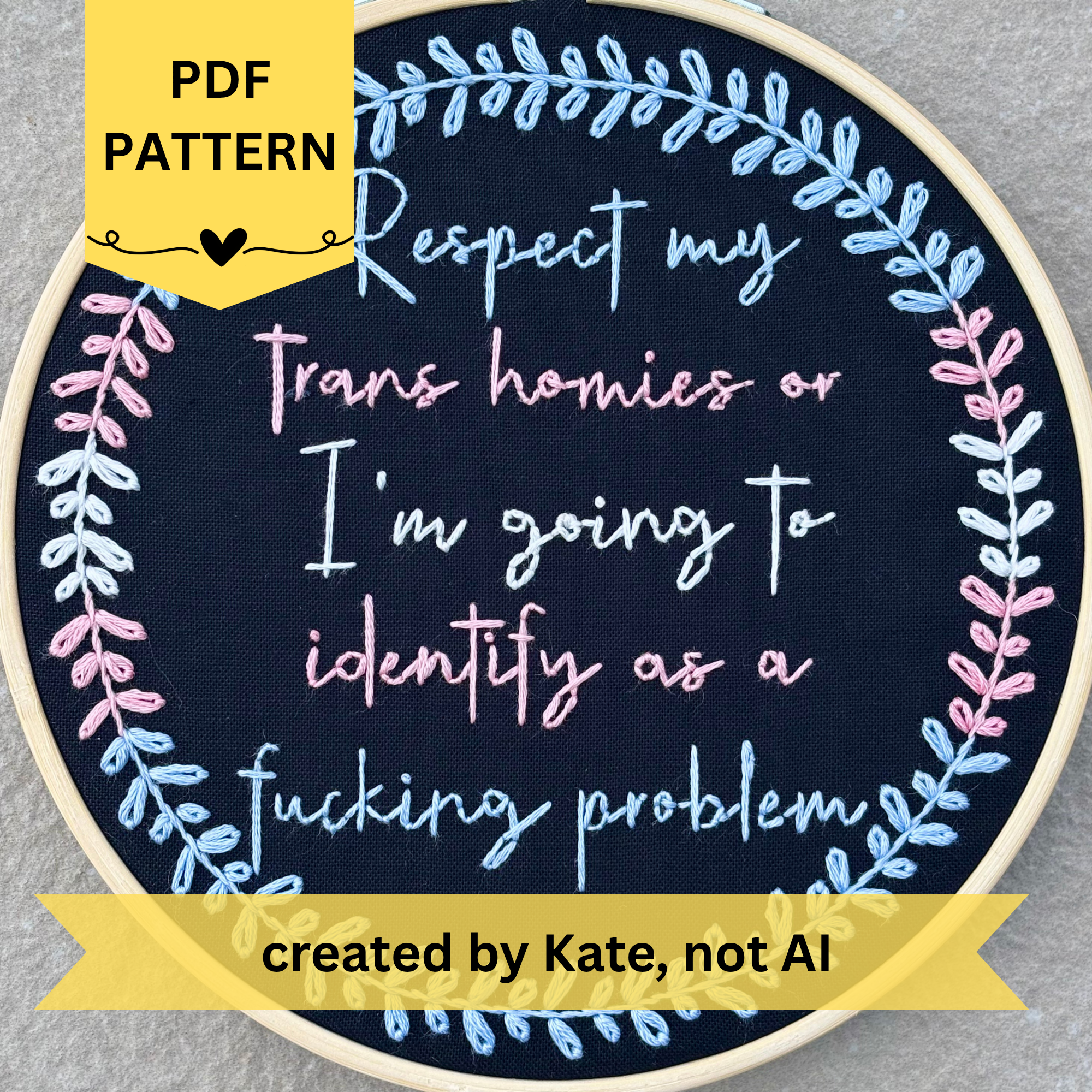 PDF pattern created by Kate, not AI. Respect my trans homies or I'm going to identify as a fucking problem. Text in script font and hand embroidered in light blue, light pink, white, light pink, and light blue in imitation of the stripes of the trans pride flag. Words are framed in a botanical wreath sewn in the same blue, pink, and white in the trans flag pattern. Fabric is black cotton. Framed in light wood embroidery hoop